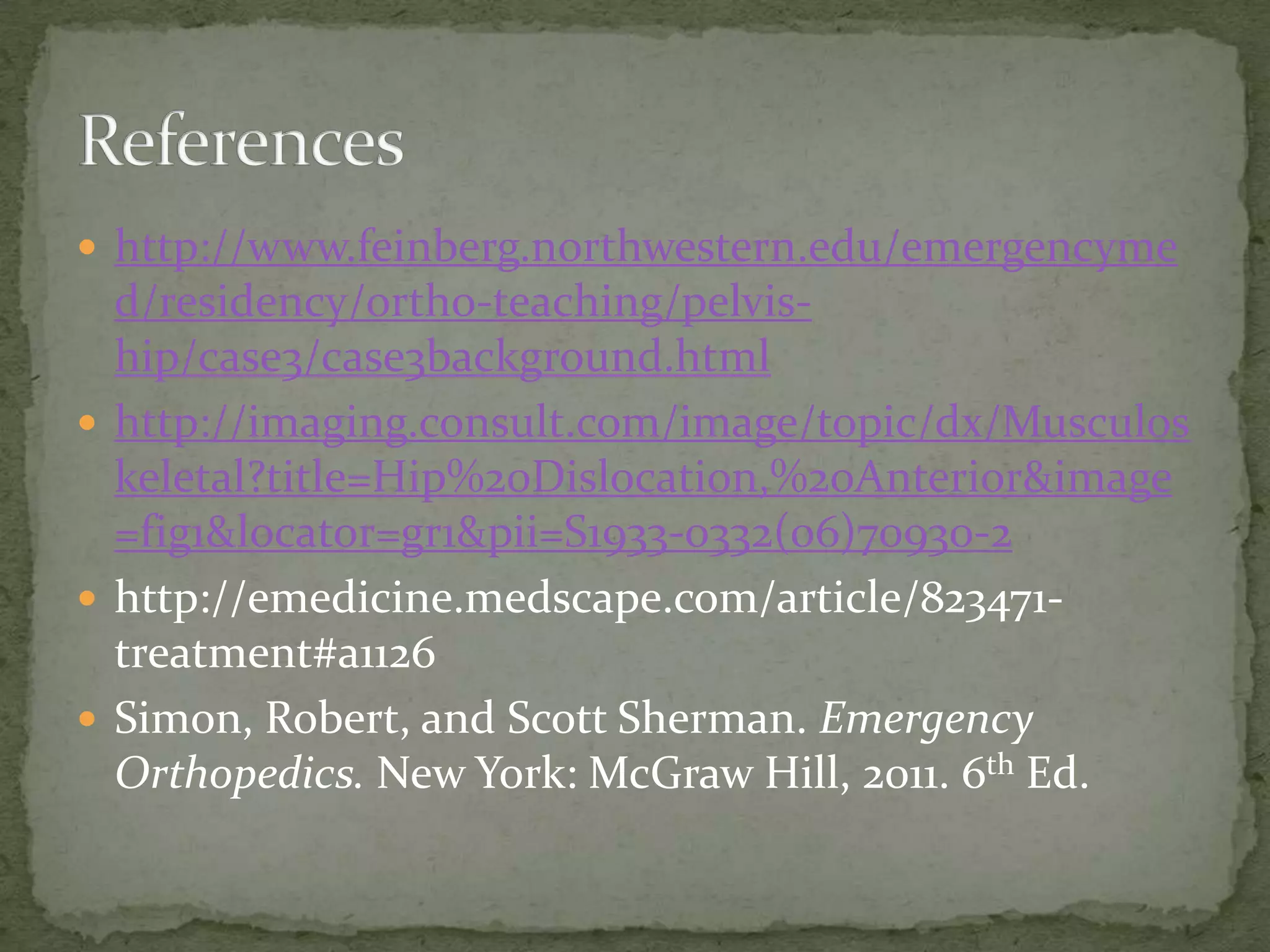  http://www.feinberg.northwestern.edu/emergencyme
d/residency/ortho-teaching/pelviship/case3/case3background.html
http://imaging.consult.com/image/topic/dx/Musculos
keletal?title=Hip%20Dislocation,%20Anterior&image
=fig1&locator=gr1&pii=S1933-0332(06)70930-2
http://emedicine.medscape.com/article/823471treatment#a1126
Simon, Robert, and Scott Sherman. Emergency
Orthopedics. New York: McGraw Hill, 2011. 6th Ed.