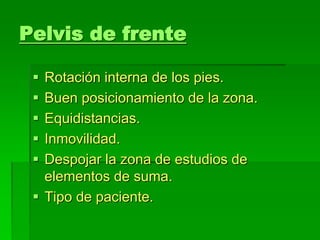 Pelvis de frente
 Rotación interna de los pies.
 Buen posicionamiento de la zona.
 Equidistancias.
 Inmovilidad.
 Despojar la zona de estudios de
elementos de suma.
 Tipo de paciente.
 