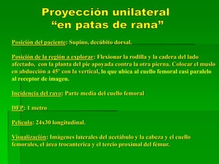 Posición del paciente: Supino, decúbito dorsal.
Posición de la región a explorar: Flexionar la rodilla y la cadera del lado
afectado, con la planta del pie apoyada contra la otra pierna. Colocar el muslo
en abducción a 45º con la vertical, lo que ubica al cuello femoral casi paralelo
al receptor de imagen.
Incidencia del rayo: Parte media del cuello femoral
DFP: 1 metro
Película: 24x30 longitudinal.
Visualización: Imágenes laterales del acetábulo y la cabeza y el cuello
femorales, el área trocanterica y el tercio proximal del fémur.
 