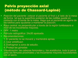 Pelvis proyección axial
(método de Chassard-Lapiné)
 Posición del paciente: colocar al paciente al final o al lado de la mesa
de forma tal que la superficie posterior de las rodillas quede en
contacto con el borde de la mesa. Haga que el paciente se agarre de
los tobillos para ayudarse a mantener la posición.
 Rayo central: es perpendicular a través de la región lumbosacra a
nivel de los trocánteres mayores.
 DPF: 1 metro
 Película radiográfica: 24x30 apaisada.
 Recomendaciones:
1. El paciente no se moverá y mantendrá apnea.
2. Usar antidifusor.
3. Diafragmar a zona de estudio.
4. Proteja las gónadas
 Visualización: las cabezas femorales y los acetábulos, toda la pelvis
junto los fémures proximales y los trocánteres mayores equidistantes
con el sacro.
 