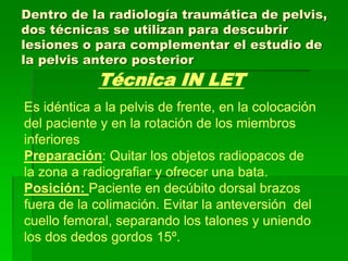 Dentro de la radiología traumática de pelvis,
dos técnicas se utilizan para descubrir
lesiones o para complementar el estudio de
la pelvis antero posterior
Técnica IN LET
Es idéntica a la pelvis de frente, en la colocación
del paciente y en la rotación de los miembros
inferiores
Preparación: Quitar los objetos radiopacos de
la zona a radiografiar y ofrecer una bata.
Posición: Paciente en decúbito dorsal brazos
fuera de la colimación. Evitar la anteversión del
cuello femoral, separando los talones y uniendo
los dos dedos gordos 15º.
 