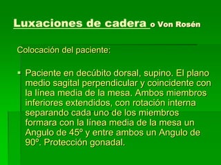 Luxaciones de cadera o Von Rosén
Colocación del paciente:
 Paciente en decúbito dorsal, supino. El plano
medio sagital perpendicular y coincidente con
la línea media de la mesa. Ambos miembros
inferiores extendidos, con rotación interna
separando cada uno de los miembros
formara con la línea media de la mesa un
Angulo de 45º y entre ambos un Angulo de
90º. Protección gonadal.
 