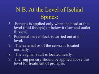 N.B. At the Level of Ischial
Spines:
5. Forceps is applied only when the head at this
level (mid forceps) or below it (low and outlet
forceps).
6. Pudendal nerve block is carried out at this
level.
7. The external os of the cervix is located
normally.
8. The vaginal vault is located nearly.
9. The ring pessary should be applied above this
level for treatment of prolapse.
www.freelivedoctor.com
 