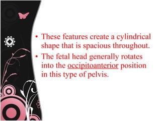 • These features create a cylindrical
shape that is spacious throughout.
• The fetal head generally rotates
into the occipitoanterior position
in this type of pelvis.
 