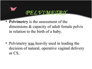 PELVIMETRY
• Pelvimetry is the assessment of the
dimensions & capacity of adult female pelvis
in relation to the birth of a baby.
• Pelvimetry was heavily used in leading the
decision of natural, operative vaginal delivery
or CS.
 