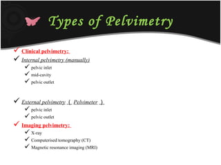 Types of Pelvimetry
 Clinical pelvimetry:
 Internal pelvimetry (manually)
 pelvic inlet
 mid-cavity
 pelvic outlet
 External pelvimetry （ Pelvimeter ）
 pelvic inlet
 pelvic outlet
 Imaging pelvimetry:
 X-ray
 Computerised tomography (CT)
 Magnetic resonance imaging (MRI)
 