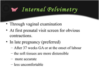 Internal Pelvimetry
• Through vaginal examination
• At first prenatal visit screen for obvious
contractions.
• In late pregnancy (preferred)
– After 37 weeks GA or at the onset of labour
– the soft tissues are more distensible
– more accurate
– less uncomfortable
 