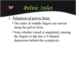 Pelvic Inlet
1. Palpation of pelvic brim:
• The index & middle fingers are moved
along the pelvic brim.
• Note whether round or angulated, causing
the fingers to dip into a V-shaped
depression behind the symphysis.
 