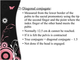 2) Diagonal conjugate:
• Measured from the lower border of the
pubis to the sacral promontory using the tip
of the second finger and the point where the
index finger of the other hand meets the
pubis
• Normally 12.5 cm & cannot be reached.
• If it is felt the pelvis is contracted
• True conjugate = diagonal conjugate – 1.5
• Not done if the head is engaged.
 