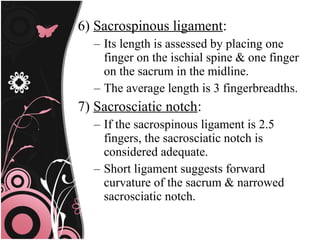 6) Sacrospinous ligament:
– Its length is assessed by placing one
finger on the ischial spine & one finger
on the sacrum in the midline.
– The average length is 3 fingerbreadths.
7) Sacrosciatic notch:
– If the sacrospinous ligament is 2.5
fingers, the sacrosciatic notch is
considered adequate.
– Short ligament suggests forward
curvature of the sacrum & narrowed
sacrosciatic notch.
 