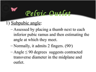 Pelvic Outlet
1) Subpubic angle:
– Assessed by placing a thumb next to each
inferior pubic ramus and then estimating the
angle at which they meet.
– Normally, it admits 2 fingers. (90o
)
– Angle ≤ 90 degrees suggests contracted
transverse diameter in the midplane and
outlet.
 