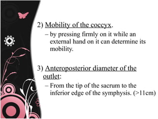 2) Mobility of the coccyx.
– by pressing firmly on it while an
external hand on it can determine its
mobility.
3) Anteroposterior diameter of the
outlet:
– From the tip of the sacrum to the
inferior edge of the symphysis. (>11cm)
 