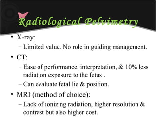 Radiological Pelvimetry
• X-ray:
– Limited value. No role in guiding management.
• CT:
– Ease of performance, interpretation, & 10% less
radiation exposure to the fetus .
– Can evaluate fetal lie & position.
• MRI (method of choice):
– Lack of ionizing radiation, higher resolution &
contrast but also higher cost.
 