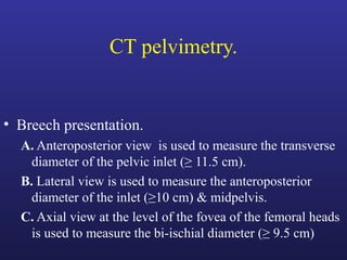 CT pelvimetry.
• Breech presentation.
A. Anteroposterior view is used to measure the transverse
diameter of the pelvic inlet (≥ 11.5 cm).
B. Lateral view is used to measure the anteroposterior
diameter of the inlet (≥10 cm) & midpelvis.
C. Axial view at the level of the fovea of the femoral heads
is used to measure the bi-ischial diameter (≥ 9.5 cm)
 