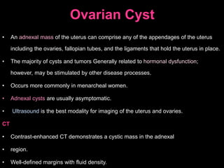 Ovarian Cyst
• An adnexal mass of the uterus can comprise any of the appendages of the uterus
including the ovaries, fallopian tubes, and the ligaments that hold the uterus in place.
• The majority of cysts and tumors Generally related to hormonal dysfunction;
however, may be stimulated by other disease processes.
• Occurs more commonly in menarcheal women.
• Adnexal cysts are usually asymptomatic.
• Ultrasound is the best modality for imaging of the uterus and ovaries.
CT
• Contrast-enhanced CT demonstrates a cystic mass in the adnexal
• region.
• Well-defined margins with fluid density.
 
