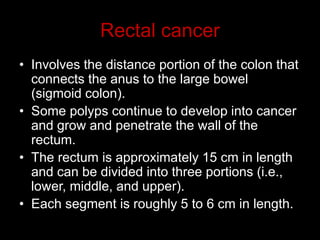 Rectal cancer
• Involves the distance portion of the colon that
connects the anus to the large bowel
(sigmoid colon).
• Some polyps continue to develop into cancer
and grow and penetrate the wall of the
rectum.
• The rectum is approximately 15 cm in length
and can be divided into three portions (i.e.,
lower, middle, and upper).
• Each segment is roughly 5 to 6 cm in length.
 