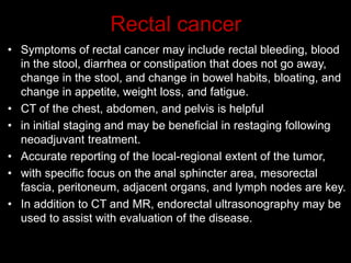 Rectal cancer
• Symptoms of rectal cancer may include rectal bleeding, blood
in the stool, diarrhea or constipation that does not go away,
change in the stool, and change in bowel habits, bloating, and
change in appetite, weight loss, and fatigue.
• CT of the chest, abdomen, and pelvis is helpful
• in initial staging and may be beneficial in restaging following
neoadjuvant treatment.
• Accurate reporting of the local-regional extent of the tumor,
• with specific focus on the anal sphincter area, mesorectal
fascia, peritoneum, adjacent organs, and lymph nodes are key.
• In addition to CT and MR, endorectal ultrasonography may be
used to assist with evaluation of the disease.
 