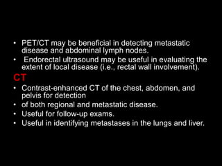 • PET/CT may be beneficial in detecting metastatic
disease and abdominal lymph nodes.
• Endorectal ultrasound may be useful in evaluating the
extent of local disease (i.e., rectal wall involvement).
CT
• Contrast-enhanced CT of the chest, abdomen, and
pelvis for detection
• of both regional and metastatic disease.
• Useful for follow-up exams.
• Useful in identifying metastases in the lungs and liver.
 