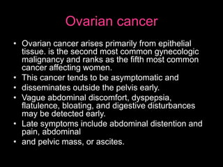 Ovarian cancer
• Ovarian cancer arises primarily from epithelial
tissue. is the second most common gynecologic
malignancy and ranks as the fifth most common
cancer affecting women.
• This cancer tends to be asymptomatic and
• disseminates outside the pelvis early.
• Vague abdominal discomfort, dyspepsia,
flatulence, bloating, and digestive disturbances
may be detected early.
• Late symptoms include abdominal distention and
pain, abdominal
• and pelvic mass, or ascites.
 