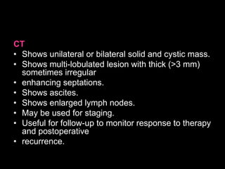 CT
• Shows unilateral or bilateral solid and cystic mass.
• Shows multi-lobulated lesion with thick (>3 mm)
sometimes irregular
• enhancing septations.
• Shows ascites.
• Shows enlarged lymph nodes.
• May be used for staging.
• Useful for follow-up to monitor response to therapy
and postoperative
• recurrence.
 