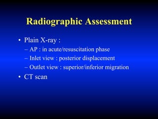 Radiographic Assessment
• Plain X-ray :
– AP : in acute/resuscitation phase
– Inlet view : posterior displacement
– Outlet view : superior/inferior migration
• CT scan
 