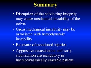 Summary
• Disruption of the pelvic ring integrity
may cause mechanical instability of the
pelvis
• Gross mechanical instability may be
associated with hemodynamic
instability
• Be aware of associated injuries
• Aggressive resuscitation and early
stabilization are mandatory in
haemodynamically unstable patient
 
