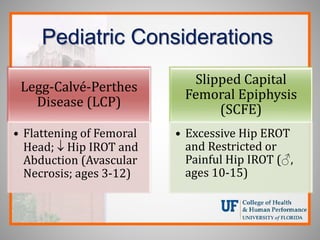 Pediatric Considerations
Legg-Calvé-Perthes
Disease (LCP)
• Flattening of Femoral
Head;  Hip IROT and
Abduction (Avascular
Necrosis; ages 3-12)
Slipped Capital
Femoral Epiphysis
(SCFE)
• Excessive Hip EROT
and Restricted or
Painful Hip IROT (♂,
ages 10-15)
 