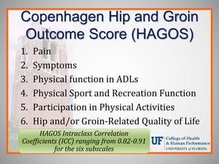 Copenhagen Hip and Groin
Outcome Score (HAGOS)
1. Pain
2. Symptoms
3. Physical function in ADLs
4. Physical Sport and Recreation Function
5. Participation in Physical Activities
6. Hip and/or Groin-Related Quality of Life
HAGOS Intraclass Correlation
Coefficients (ICC) ranging from 0.82-0.91
for the six subscales
 