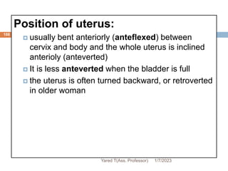 108
Position of uterus:
 usually bent anteriorly (anteflexed) between
cervix and body and the whole uterus is inclined
anterioly (anteverted)
 It is less anteverted when the bladder is full
 the uterus is often turned backward, or retroverted
in older woman
1/7/2023
Yared T(Ass. Professor)
 
