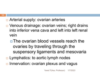 123
 Arterial supply: ovarian arteries
 Venous drainage: ovarian veins; right drains
into inferior vena cava and left into left renal
vein
The ovarian blood vessels reach the
ovaries by traveling through the
suspensory ligaments and mesovaria
 Lymphatics: to aortic lymph nodes
 Innervation: ovarian plexus and vagus
1/7/2023
Yared T(Ass. Professor)
 