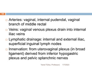 169
 Arteries: vaginal, internal pudendal, vaginal
branch of middle rectal
 Veins: vaginal venous plexus drain into internal
iliac veins
 Lymphatic drainage: internal and external iliac,
superficial inguinal lymph nodes
 Innervation: from uterovaginal plexus (in broad
ligament) derived from inferior hypogastric
plexus and pelvic splanchnic nerves
1/7/2023
Yared T(Ass. Professor)
 