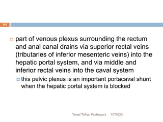 191
 part of venous plexus surrounding the rectum
and anal canal drains via superior rectal veins
(tributaries of inferior mesenteric veins) into the
hepatic portal system, and via middle and
inferior rectal veins into the caval system
 this pelvic plexus is an important portacaval shunt
when the hepatic portal system is blocked
1/7/2023
Yared T(Ass. Professor)
 