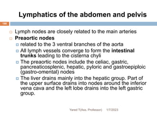 Lymphatics of the abdomen and pelvis
198
 Lymph nodes are closely related to the main arteries
 Preaortic nodes
 related to the 3 ventral branches of the aorta
 All lymph vessels converge to form the intestinal
trunks leading to the cisterna chyli
 The preaortic nodes include the celiac, gastric,
pancreaticosplenic, hepatic, pyloric and gastroepiploic
(gastro-omental) nodes
 The liver drains mainly into the hepatic group. Part of
the upper surface drains into nodes around the inferior
vena cava and the left lobe drains into the left gastric
group.
1/7/2023
Yared T(Ass. Professor)
 