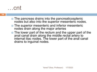 …cnt
 The pancreas drains into the pancreaticosplenic
nodes but also into the superior mesenteric nodes.
 The superior mesenteric and inferior mesenteric
nodes drain along the major arteries
 The lower part of the rectum and the upper part of the
anal canal drain along the middle rectal artery to
internal iliac nodes. The lower part of the anal canal
drains to inguinal nodes.
1/7/2023
Yared T(Ass. Professor)
199
 