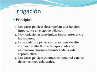 Irrigación Principios: Los vasos pélvicos desempeñan una función importante en el apoyo pélvico . Hay variaciones anatómicas importantes entre las mujeres.  La vasculatura pélvica es un sistema de alto volumen y alto flujo con capacidades de ampliación enormes durante toda la vida reproductiva. Los vasos pélvicos cuentan con una red extensa de conexiones colaterales. 