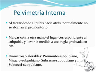 Pelvimetría Interna Al tactar desde el pubis hacia atrás, normalmente no se alcanza el promontorio. Marcar con la otra mano el lugar correspondiente al subpubis, y llevar la medida a una regla graduada en cm. Diámetros Valorables: Promonto-subpubiano, Misacro-subpubiano, Subsacro-subpubiano y Subcocci-subpubiano.  