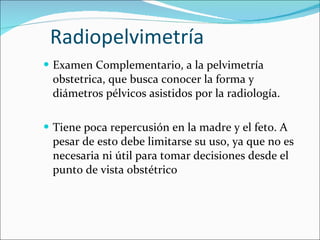 Radiopelvimetría Examen Complementario, a la pelvimetría obstetrica, que busca conocer la forma y diámetros pélvicos asistidos por la radiología. Tiene poca repercusión en la madre y el feto. A pesar de esto debe limitarse su uso, ya que no es necesaria ni útil para tomar decisiones desde el punto de vista obstétrico 