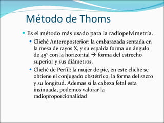 Método de Thoms Es el método más usado para la radiopelvimetría. Cliché Anteroposterior: la embarazada sentada en la mesa de rayos X, y su espalda forma un ángulo de 45° con la horizontal    forma del estrecho superior y sus diámetros. Cliché de Perfil: la mujer de pie, en este cliché se obtiene el conjugado obstétrico, la forma del sacro y su longitud. Ademas si la cabeza fetal esta insinuada, podemos valorar la radioproporcionalidad 