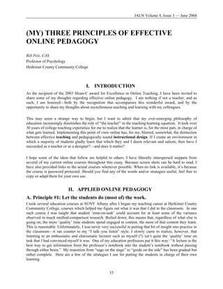 JALN Volume 8, Issue 3 — June 2004
(MY) THREE PRINCIPLES OF EFFECTIVE
ONLINE PEDAGOGY
Bill Pelz, CAS
Professor of Psychology
Herkimer County Community College
I. INTRODUCTION
As the recipient of the 2003 Sloan-C award for Excellence in Online Teaching, I have been invited to
share some of my thoughts regarding effective online pedagogy. I am nothing if not a teacher, and as
such, I am honored—both by the recognition that accompanies this wonderful award, and by the
opportunity to share my thoughts about asynchronous teaching and learning with my colleagues.
This may seem a strange way to begin, but I want to admit that my ever-emerging philosophy of
education increasingly diminishes the role of “the teacher” in the teaching/learning equation. It took over
30 years of college teaching experience for me to realize that the learner is, for the most part, in charge of
what gets learned. Implementing this point of view online has, for me, blurred, somewhat, the distinction
between effective teaching and pedagogically sound instructional design. If I create an environment in
which a majority of students gladly learn that which they and I deem relevant and salient, then have I
succeeded as a teacher or as a designer?—and does it matter?
I hope some of the ideas that follow are helpful to others. I have liberally interspersed snippets from
several of my current online courses throughout this essay. Because screen shots can be hard to read, I
have also provided links to the actual courses whenever possible. When no link is available, it’s because
the course is password protected. Should you find any of the words and/or strategies useful, feel free to
copy or adapt them for your own use.
II. APPLIED ONLINE PEDAGOGY
A. Principle #1: Let the students do (most of) the work.
I took several education courses at SUNY Albany after I began my teaching career at Herkimer County
Community College, courses which helped me figure out what it was that I did in the classroom. In one
such course I was taught that student ‘time-on-task’ could account for at least some of the variance
observed in much method-comparison research. Boiled down, this means that, regardless of what else is
going on, the more ‘quality’ time students spend engaged in content, the more of that content they learn.
This is reasonable. Unfortunately, I was never very successful in putting that bit of insight into practice in
the classroom—it ran counter to my “I talk–you listen” style. I slowly came to realize, however, that
listening to an enthusiastic and charismatic lecturer such as myself (?) isn’t quite the ‘quality’ time on
task that I had convinced myself it was. One of my education professors put it this way: “A lecture is the
best way to get information from the professor’s notebook into the student’s notebook without passing
through either brain.” My transition from “sage on the stage” to “guide on the side” has been gradual but
rather complete. Here are a few of the strategies I use for putting the students in charge of their own
learning.
33
 