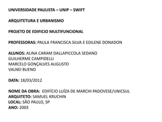 UNIVERSIDADE PAULISTA – UNIP – SWIFT

ARQUITETURA E URBANISMO

PROJETO DE EDIFICIO MULTIFUNCIONAL

PROFESSORAS: PAULA FRANCISCA SILVA E EDILENE DONADON

ALUNOS: ALINA CARAM DALLAPICCOLA SEDANO
GUILHERME CAMPIDELLI
MARCELO GONÇALVES AUGUSTO
VALNEI BUENO

DATA: 18/03/2012

NOME DA OBRA: EDIFÍCIO LUÍZA DE MARCHI PADOVESE/UNICSUL
ARQUITETO: SAMUEL KRUCHIN
LOCAL: SÃO PAULO, SP
ANO: 2003
 