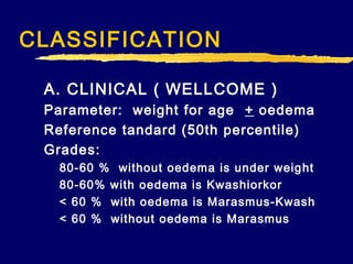 CLASSIFICATION
A. CLINICAL ( WELLCOME )
Parameter: weight for age + oedema
Reference tandard (50th percentile)
Grades:
80-60 % without oedema is under weig ht
80-60% with oedema is Kwashiorkor
< 60 % with oedema is Marasmus-Kwash
< 60 % without oedema is Marasmus

 