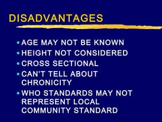 DISADVANTAGES
• AGE MAY NOT BE KNOWN
• HEIGHT NOT CONSIDERED
• CROSS SECTIONAL
• CAN’T TELL ABOUT
CHRONICITY
• WHO STANDARDS MAY NOT
REPRESENT LOCAL
COMMUNITY STANDARD

 