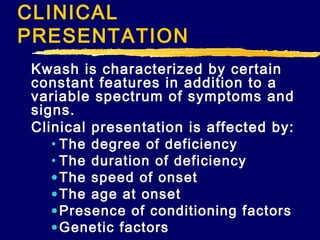 CLINICAL
PRESENTATION
Kwash is characterized by certain
constant features in addition to a
variable spectrum of symptoms and
signs.
Clinical presentation is affected by:
• The degree of deficiency
• The duration of deficiency
• The speed of onset
• The age at onset
• Presence of conditioning factors
• Genetic factors

 