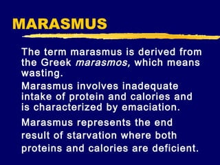 MARASMUS
The term marasmus is derived from
the Greek marasmos, which means
wasting.
Marasmus involves inadequate
intake of protein and calories and
is characterized by emaciation.
Marasmus represents the end
result of starvation where both
proteins and calories are deficient.

 