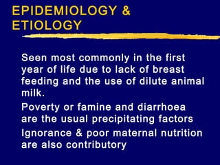 EPIDEMIOLOGY &
ETIOLOGY
Seen most commonly in the first
year of life due to lack of breast
feeding and the use of dilute animal
milk.
Poverty or famine and diarrhoea
are the usual precipitating factors
Ignorance & poor maternal nutrition
are also contributory

 