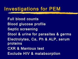 Investigations for PEM
Full blood counts
Blood glucose profile
Septic screening
Stool & urine for parasites & germs
Electrolytes, Ca, Ph & ALP, serum
proteins
CXR & Mantoux test
Exclude HIV & malabsorption

 