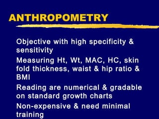 ANTHROPOMETRY
Objective with high specificity &
sensitivity
Measuring Ht, Wt, MAC, HC, skin
fold thickness, waist & hip ratio &
BMI
Reading are numerical & gradable
on standard growth charts
Non-expensive & need minimal
training

 