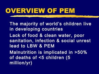 OVERVIEW OF PEM
The majority of world’s children live
in developing countries
Lack of food & clean water, poor
sanitation, infection & social unrest
lead to LBW & PEM
Malnutrition is implicated in >50%
of deaths of <5 children (5
million/yr)

 