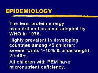 EPIDEMIOLOGY
The term protein energy
malnutrition has been adopted by
WHO in 1976.
Highly prevalent in developing
countries among <5 children;
severe forms 1-10% & underweight
20-40%.
All children with PEM have
micronutrient deficiency.

 