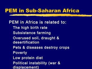 PEM in Sub-Saharan Africa
PEM in Africa is related to:
The high birth rate
Subsistence farming
Overused soil, draught &
desertification
Pets & diseases destroy crops
Poverty
Low protein diet
Political instability (war &
displacement)

 
